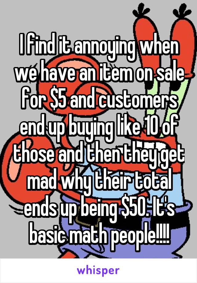 I find it annoying when we have an item on sale for $5 and customers end up buying like 10 of those and then they get mad why their total ends up being $50. It's basic math people!!!!