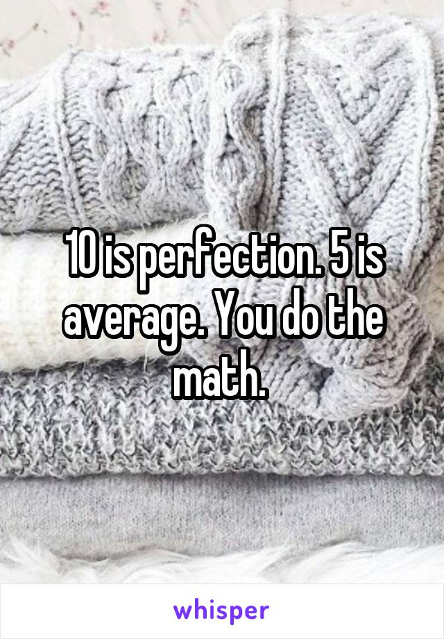 10 is perfection. 5 is average. You do the math. 