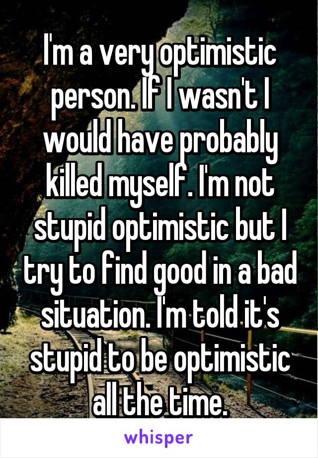 I'm a very optimistic person. If I wasn't I would have probably killed myself. I'm not stupid optimistic but I try to find good in a bad situation. I'm told it's stupid to be optimistic all the time.