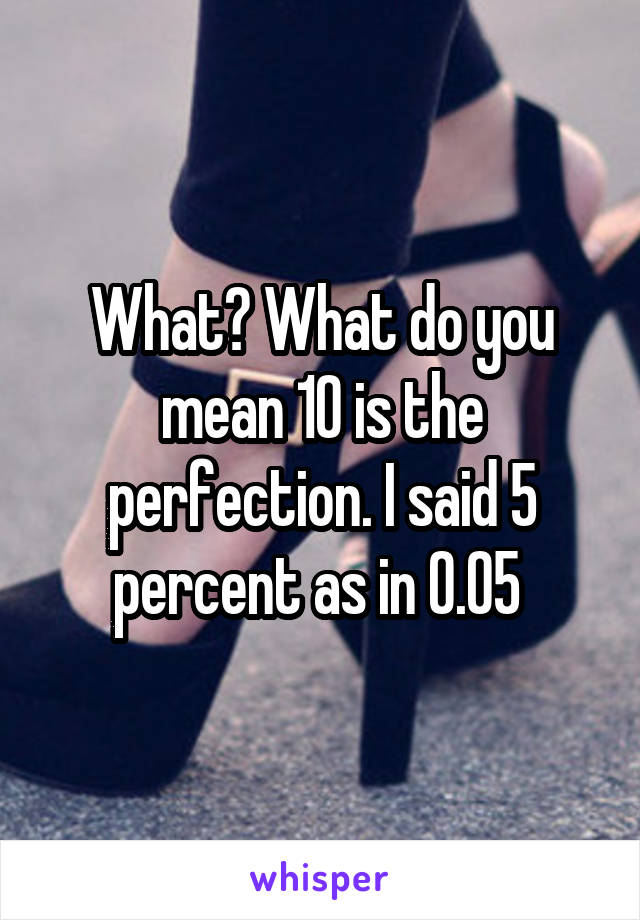 What? What do you mean 10 is the perfection. I said 5 percent as in 0.05 