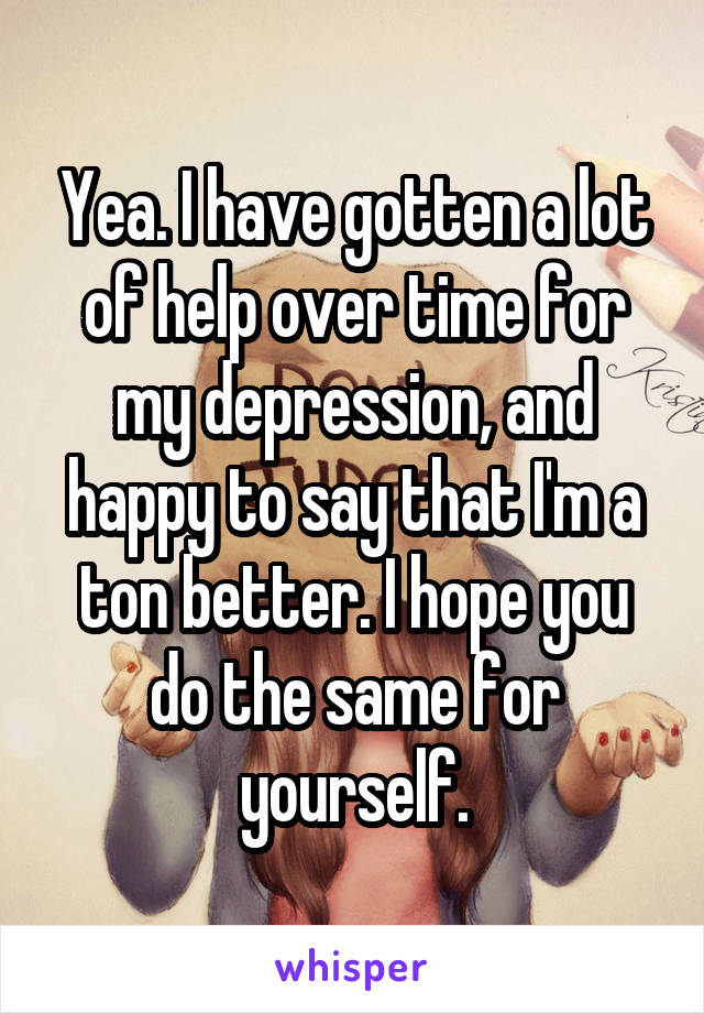 Yea. I have gotten a lot of help over time for my depression, and happy to say that I'm a ton better. I hope you do the same for yourself.