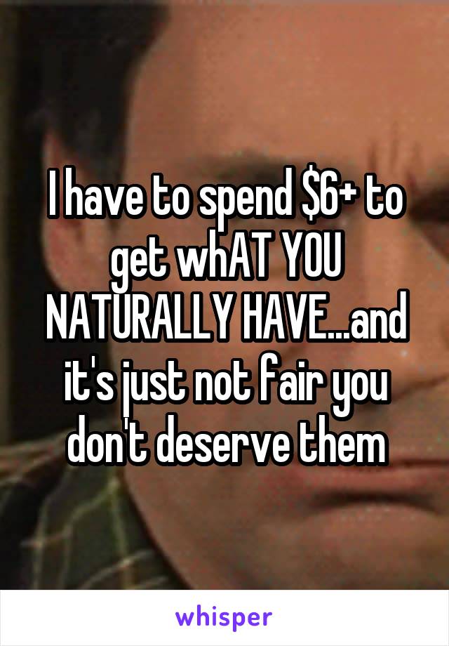 I have to spend $6+ to get whAT YOU NATURALLY HAVE...and it's just not fair you don't deserve them