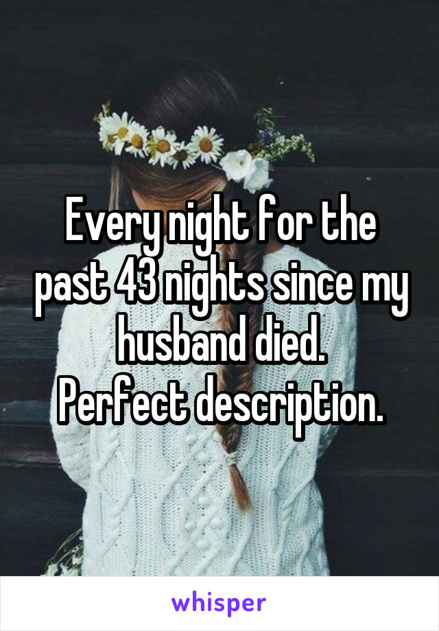 Every night for the past 43 nights since my husband died.
Perfect description.