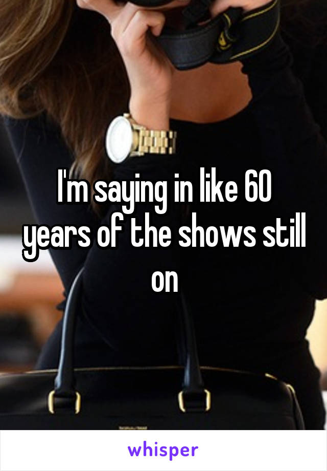 I'm saying in like 60 years of the shows still on