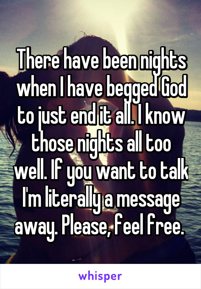 There have been nights when I have begged God to just end it all. I know those nights all too well. If you want to talk I'm literally a message away. Please, feel free. 