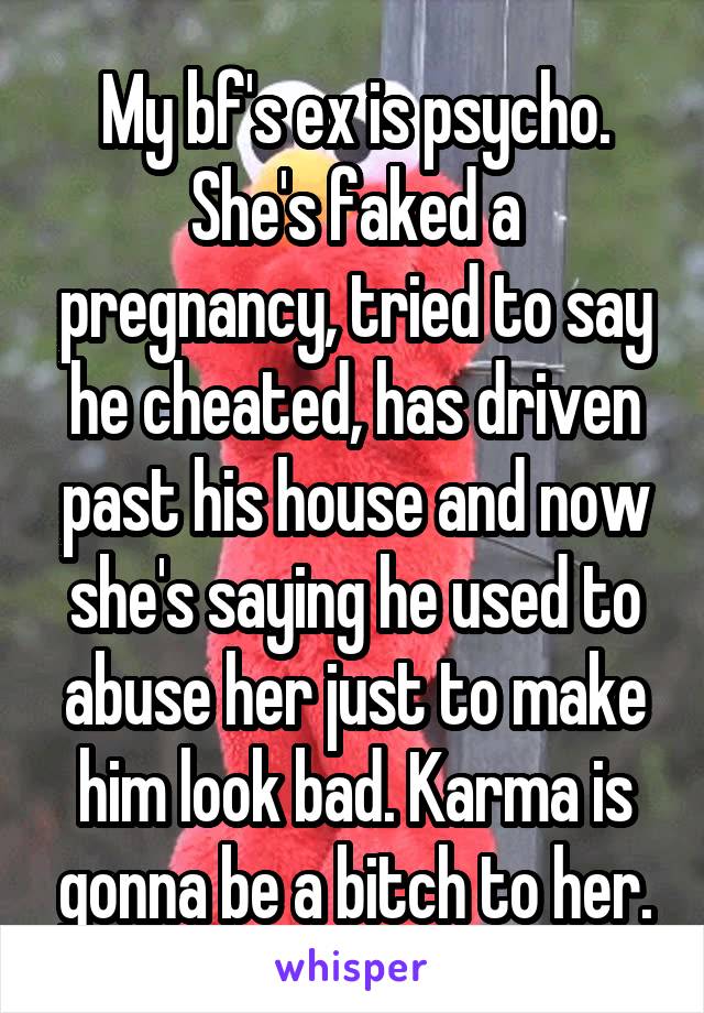 My bf's ex is psycho. She's faked a pregnancy, tried to say he cheated, has driven past his house and now she's saying he used to abuse her just to make him look bad. Karma is gonna be a bitch to her.