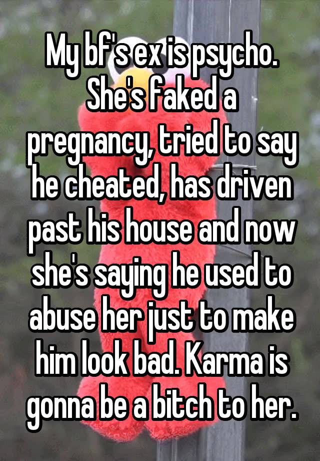 My bf's ex is psycho. She's faked a pregnancy, tried to say he cheated, has driven past his house and now she's saying he used to abuse her just to make him look bad. Karma is gonna be a bitch to her.