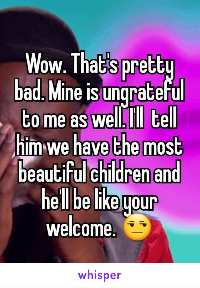 Wow. That's pretty bad. Mine is ungrateful to me as well. I'll  tell him we have the most beautiful children and he'll be like your welcome. 😒