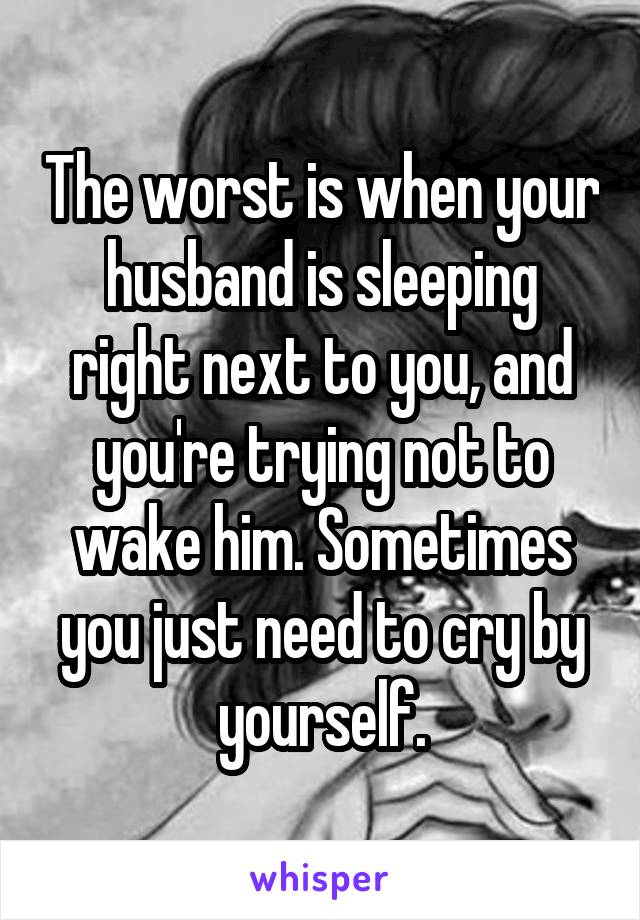 The worst is when your husband is sleeping right next to you, and you're trying not to wake him. Sometimes you just need to cry by yourself.