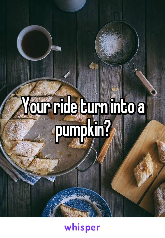Your ride turn into a pumpkin?
