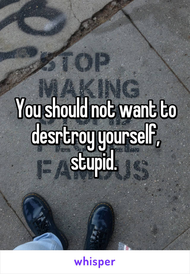 You should not want to desrtroy yourself, stupid. 