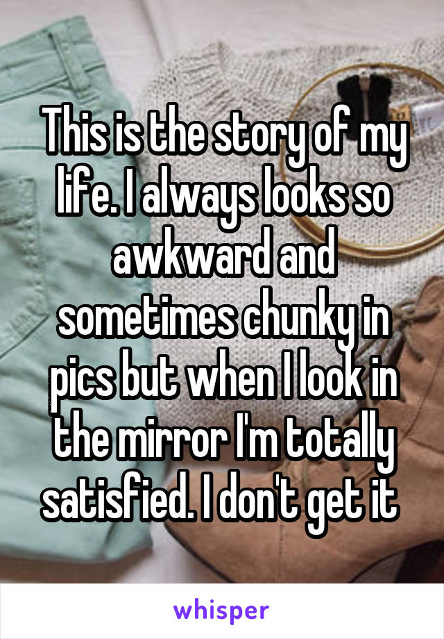 This is the story of my life. I always looks so awkward and sometimes chunky in pics but when I look in the mirror I'm totally satisfied. I don't get it 