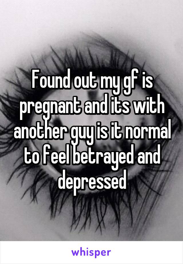 Found out my gf is pregnant and its with another guy is it normal to feel betrayed and depressed