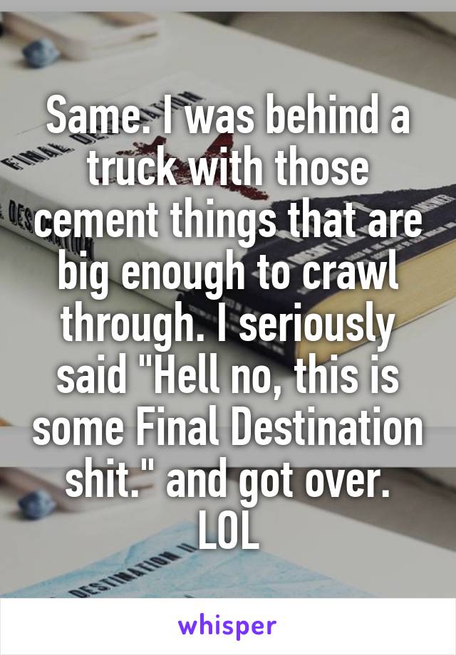 Same. I was behind a truck with those cement things that are big enough to crawl through. I seriously said "Hell no, this is some Final Destination shit." and got over. LOL