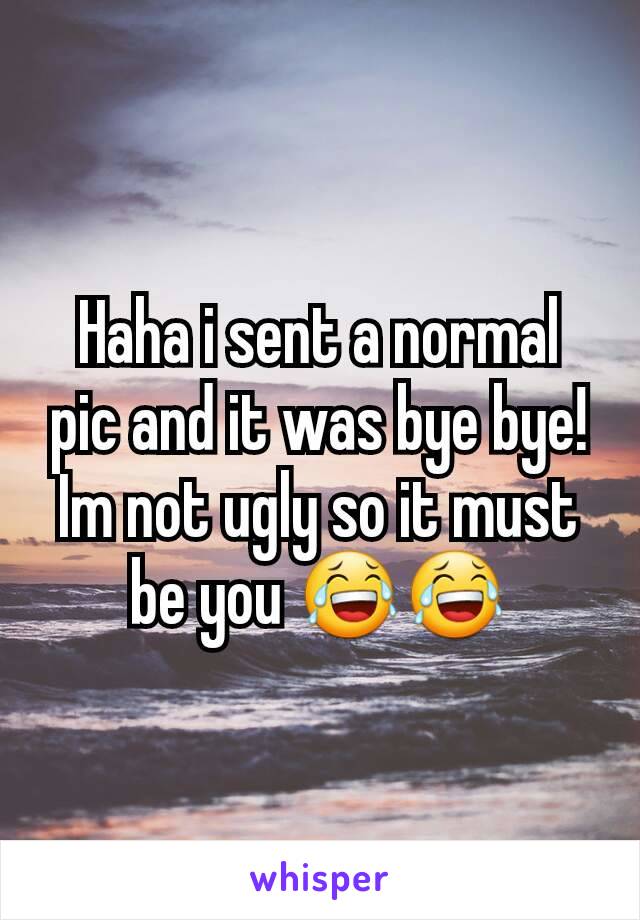 Haha i sent a normal pic and it was bye bye! Im not ugly so it must be you 😂😂