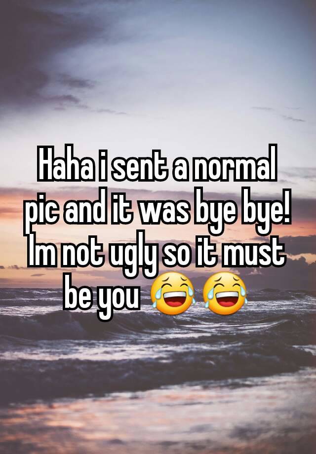 Haha i sent a normal pic and it was bye bye! Im not ugly so it must be you 😂😂