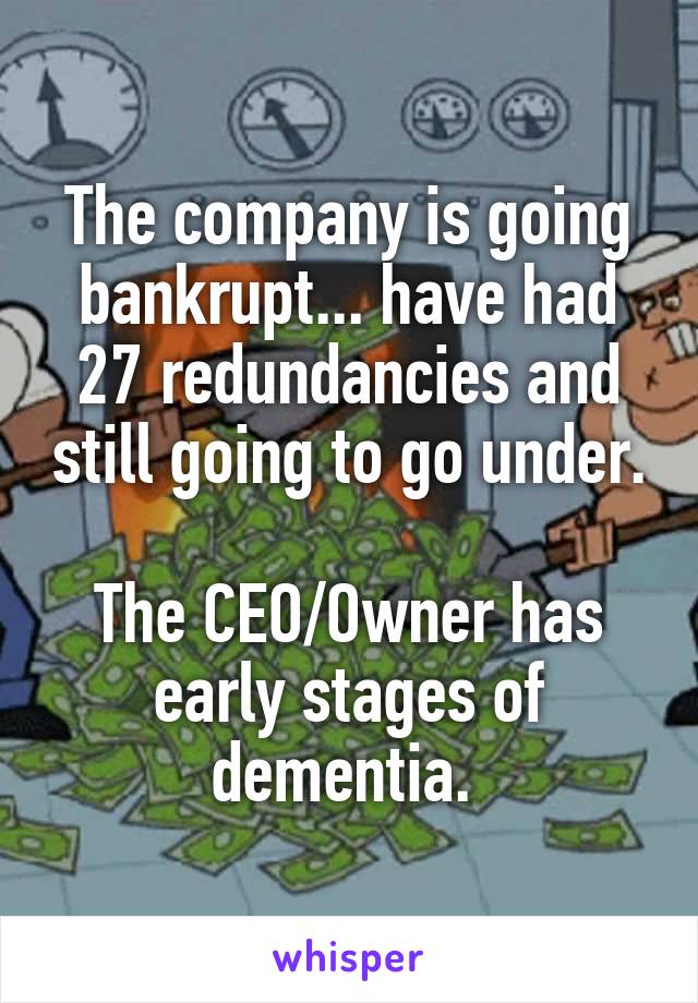 The company is going bankrupt... have had 27 redundancies and still going to go under.

The CEO/Owner has early stages of dementia. 