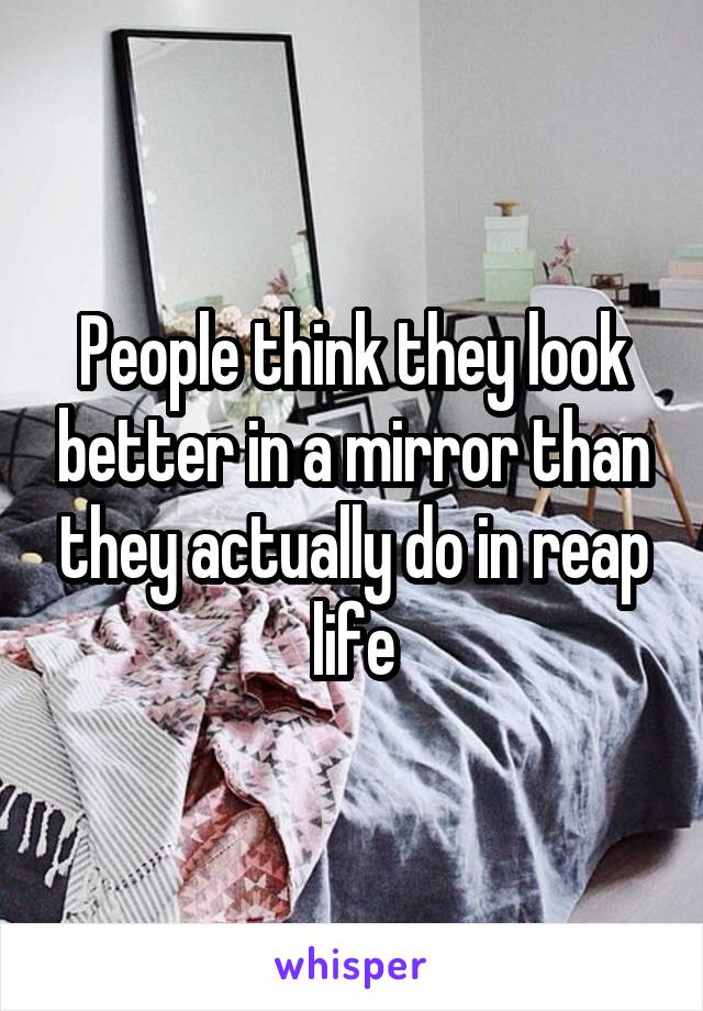 People think they look better in a mirror than they actually do in reap life