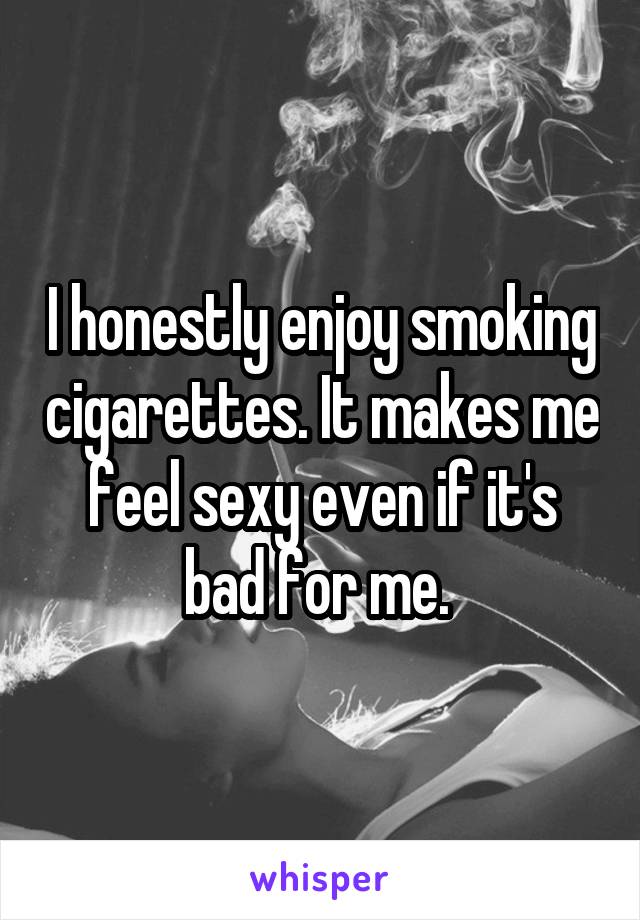 I honestly enjoy smoking cigarettes. It makes me feel sexy even if it's bad for me. 