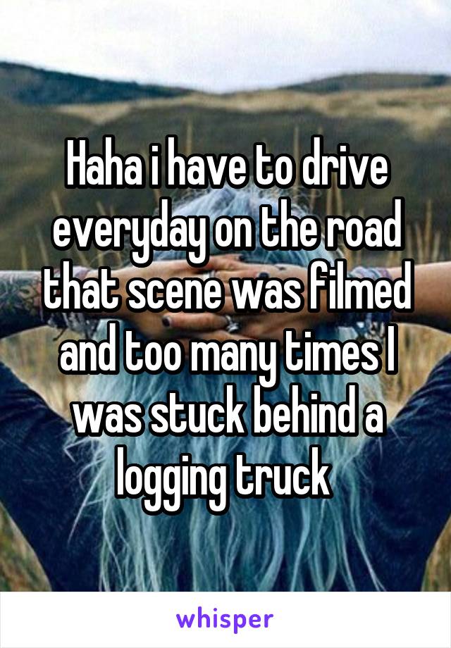 Haha i have to drive everyday on the road that scene was filmed and too many times I was stuck behind a logging truck 