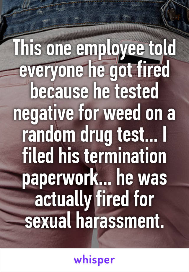 This one employee told everyone he got fired because he tested negative for weed on a random drug test... I filed his termination paperwork... he was actually fired for sexual harassment.
