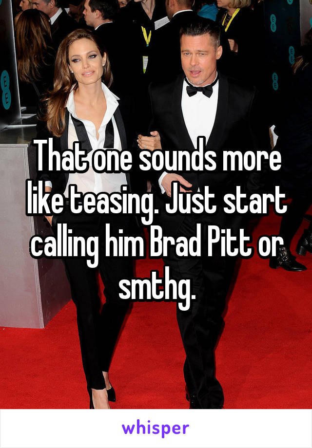 That one sounds more like teasing. Just start calling him Brad Pitt or smthg.