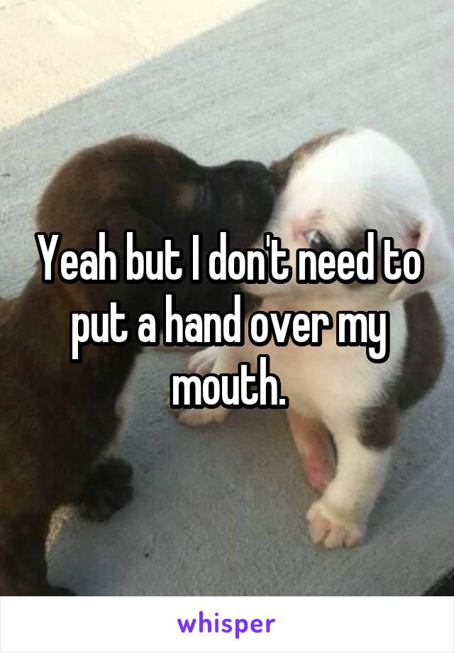 Yeah but I don't need to put a hand over my mouth.