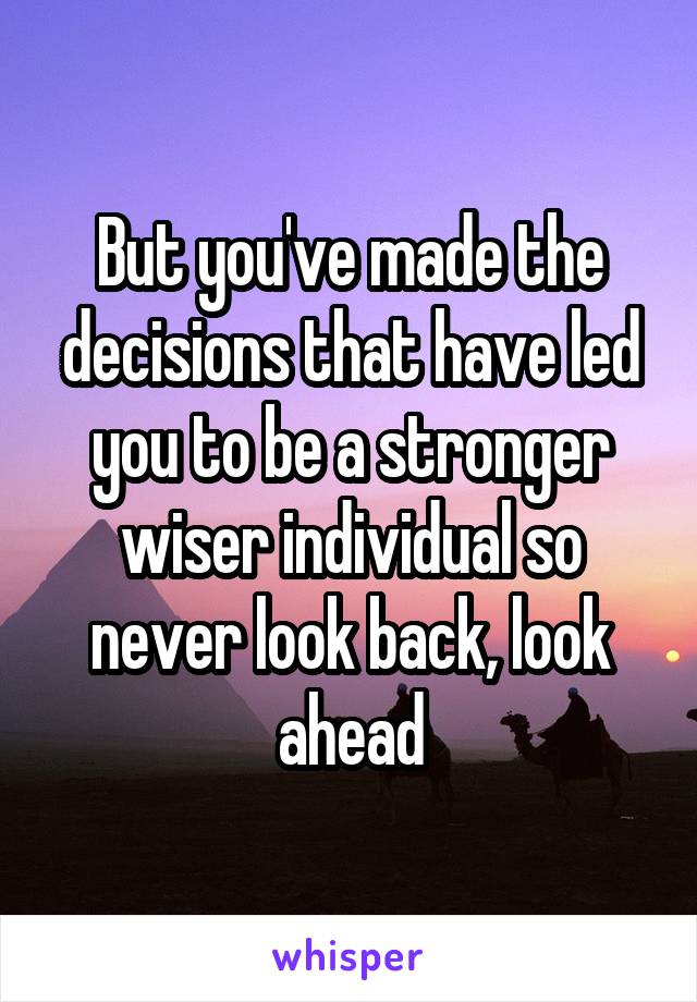 But you've made the decisions that have led you to be a stronger wiser individual so never look back, look ahead