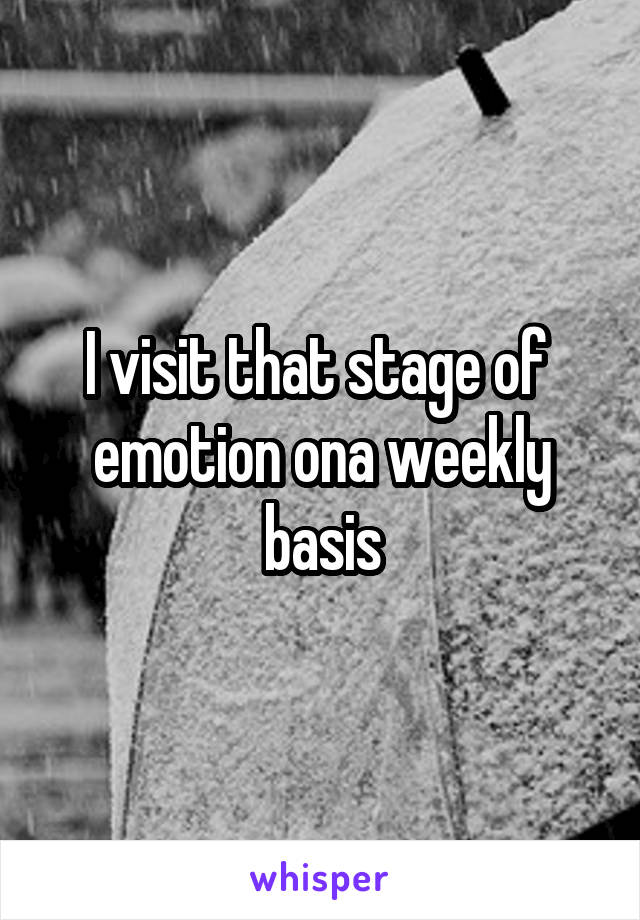 I visit that stage of  emotion ona weekly basis
