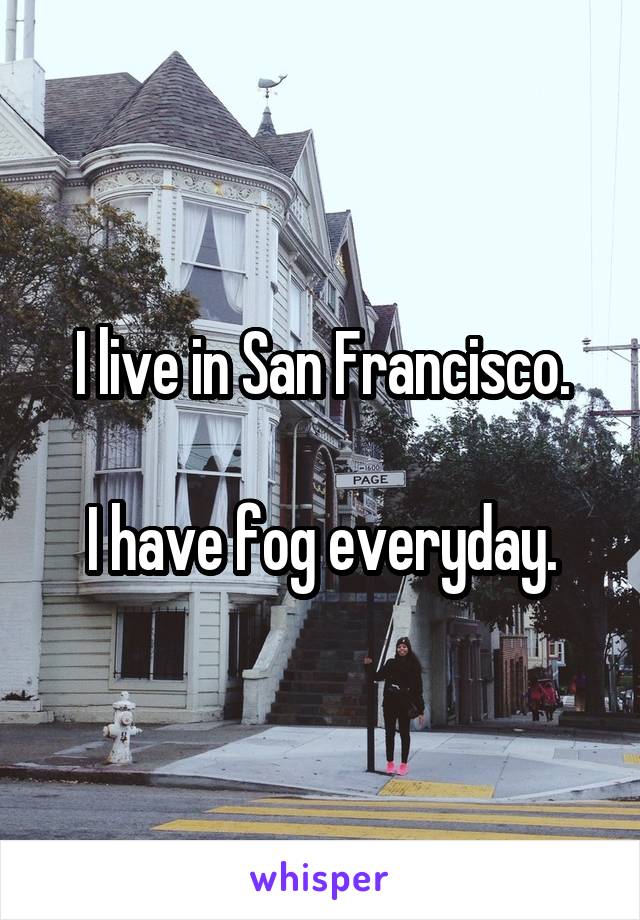 I live in San Francisco.

I have fog everyday.