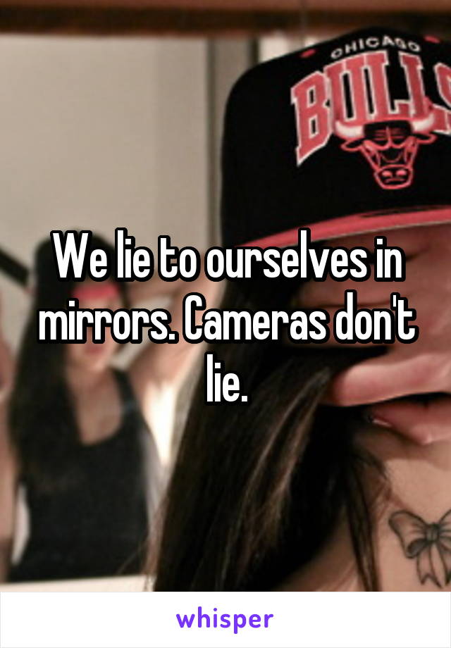 We lie to ourselves in mirrors. Cameras don't lie.