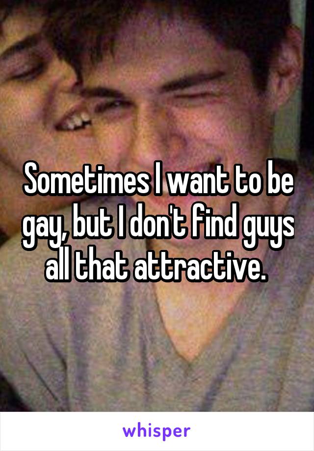 Sometimes I want to be gay, but I don't find guys all that attractive. 