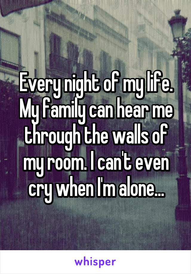Every night of my life. My family can hear me through the walls of my room. I can't even cry when I'm alone...