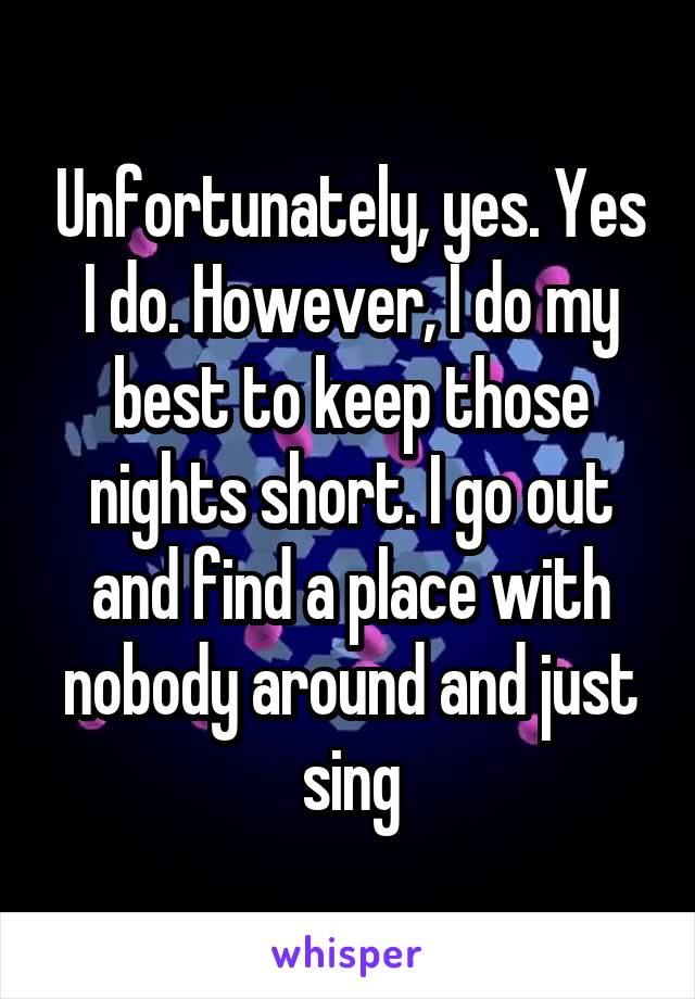 Unfortunately, yes. Yes I do. However, I do my best to keep those nights short. I go out and find a place with nobody around and just sing