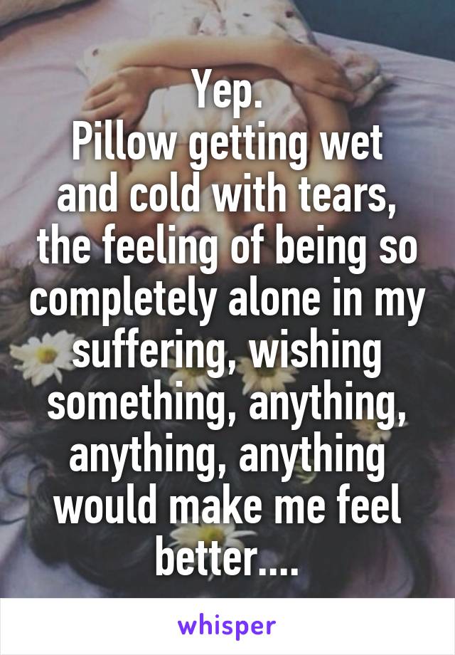 Yep.
Pillow getting wet and cold with tears, the feeling of being so completely alone in my suffering, wishing something, anything, anything, anything would make me feel better....
