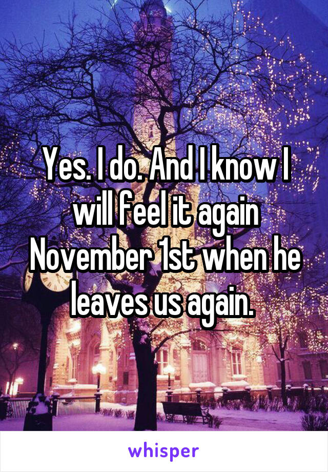 Yes. I do. And I know I will feel it again November 1st when he leaves us again. 