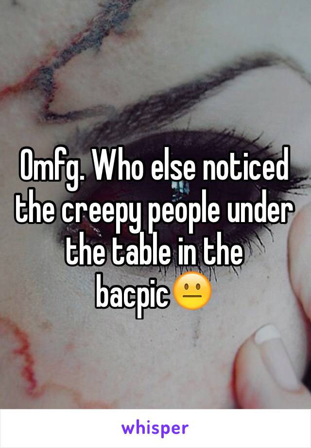 Omfg. Who else noticed the creepy people under the table in the bacpic😐