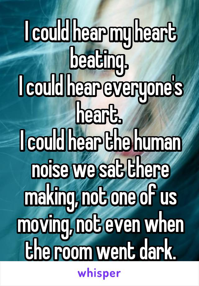 I could hear my heart beating. 
I could hear everyone's heart. 
I could hear the human noise we sat there making, not one of us moving, not even when the room went dark.