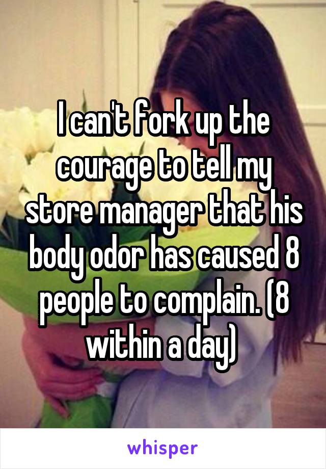 I can't fork up the courage to tell my store manager that his body odor has caused 8 people to complain. (8 within a day) 