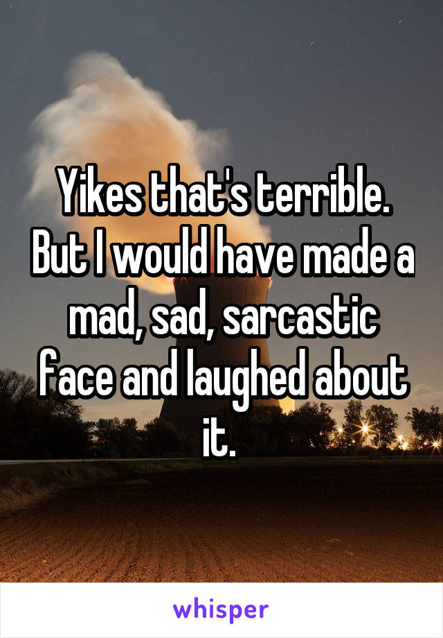 Yikes that's terrible. But I would have made a mad, sad, sarcastic face and laughed about it. 