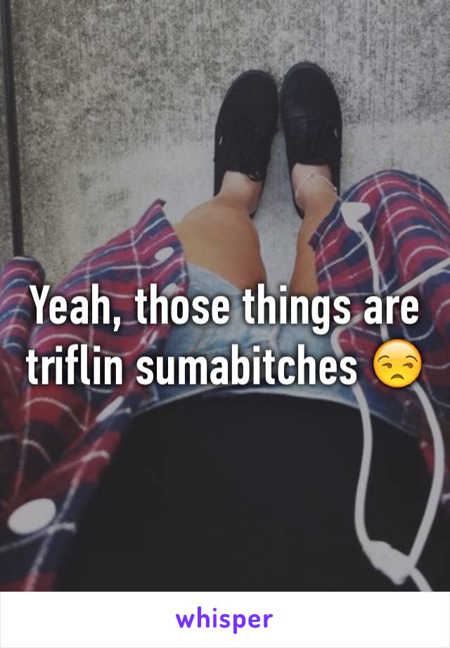 Yeah, those things are triflin sumabitches 😒