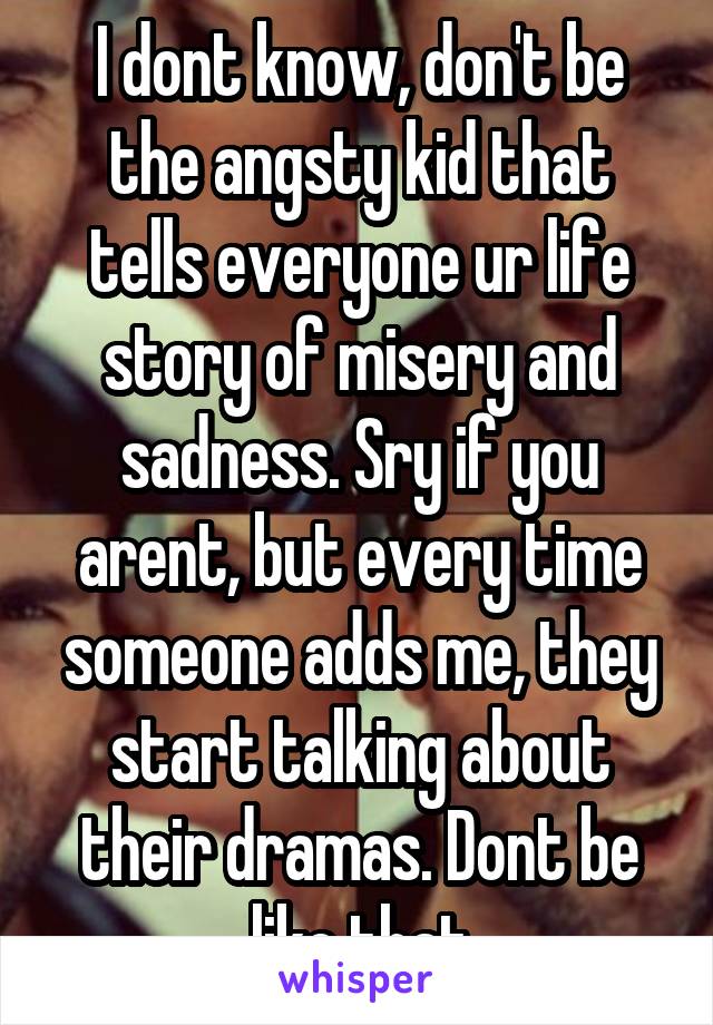 I dont know, don't be the angsty kid that tells everyone ur life story of misery and sadness. Sry if you arent, but every time someone adds me, they start talking about their dramas. Dont be like that