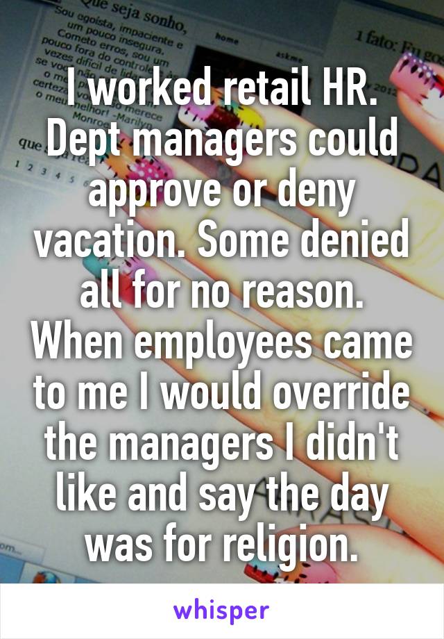 I worked retail HR. Dept managers could approve or deny vacation. Some denied all for no reason. When employees came to me I would override the managers I didn't like and say the day was for religion.
