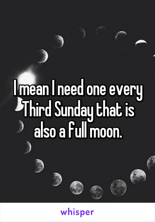 I mean I need one every Third Sunday that is also a full moon.
