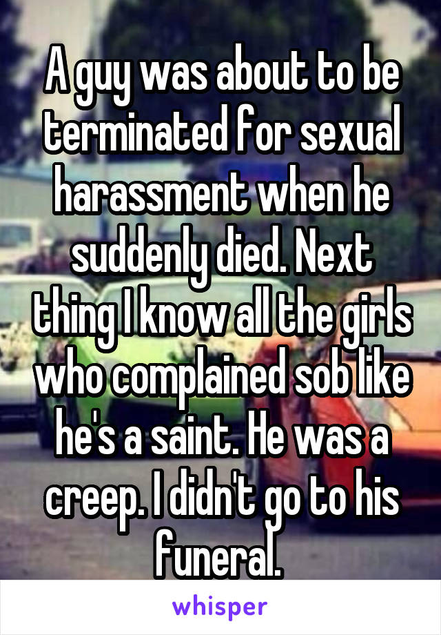 A guy was about to be terminated for sexual harassment when he suddenly died. Next thing I know all the girls who complained sob like he's a saint. He was a creep. I didn't go to his funeral. 