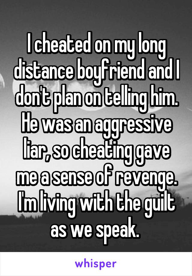I cheated on my long distance boyfriend and I don't plan on telling him. He was an aggressive liar, so cheating gave me a sense of revenge. I'm living with the guilt as we speak. 