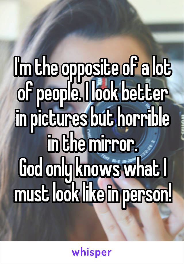 I'm the opposite of a lot of people. I look better in pictures but horrible in the mirror.
God only knows what I must look like in person!