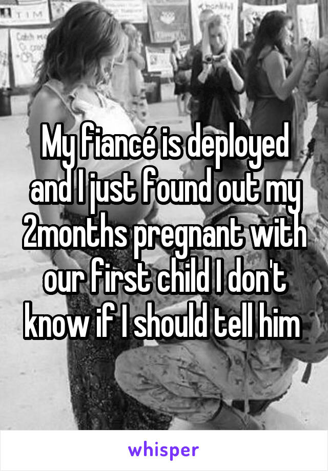 My fiancé is deployed and I just found out my 2months pregnant with our first child I don't know if I should tell him 
