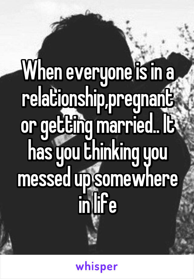 When everyone is in a relationship,pregnant or getting married.. It has you thinking you messed up somewhere in life