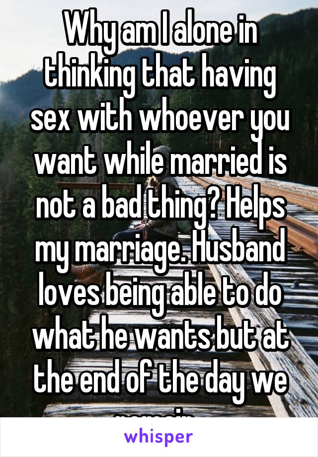 Why am I alone in thinking that having sex with whoever you want while married is not a bad thing? Helps my marriage. Husband loves being able to do what he wants but at the end of the day we remain. 